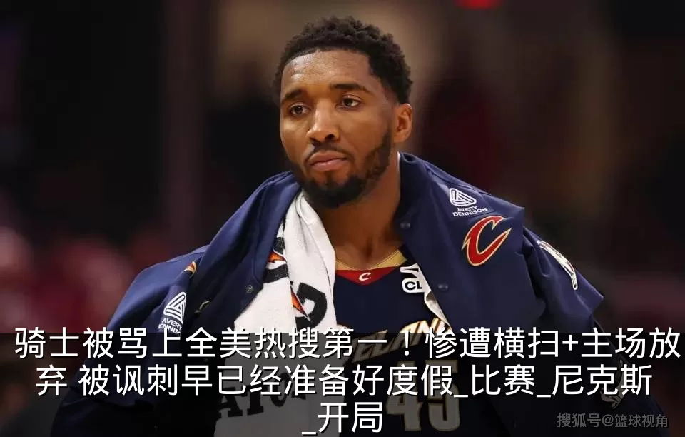 骑士被骂上全美热搜第一!惨遭横扫+主场放弃 被讽刺早已经准备好度假_比赛_尼克斯_开局